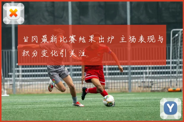 甘冈最新比赛结果出炉 主场表现与积分变化引关注