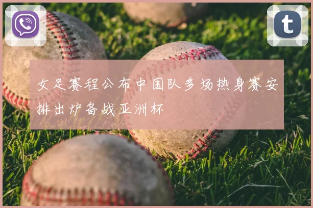 女足赛程公布中国队多场热身赛安排出炉备战亚洲杯