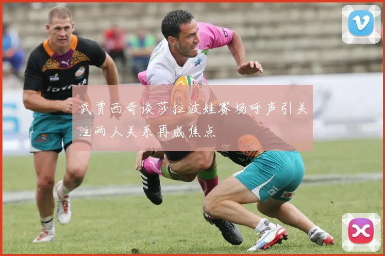 武贾西奇谈莎拉波娃赛场呼声引关注两人关系再成焦点