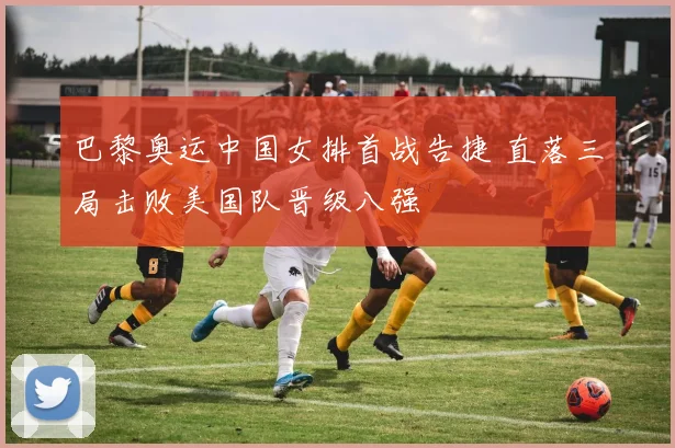 巴黎奥运中国女排首战告捷 直落三局击败美国队晋级八强