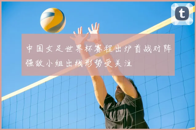 中国女足世界杯赛程出炉首战对阵强敌小组出线形势受关注