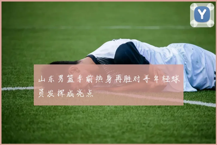 山东男篮季前热身再胜对手年轻球员发挥成亮点