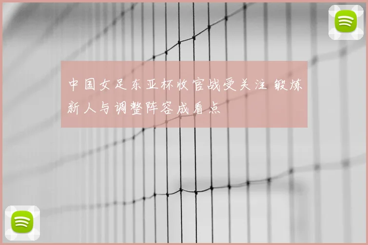 中国女足东亚杯收官战受关注 锻炼新人与调整阵容成看点