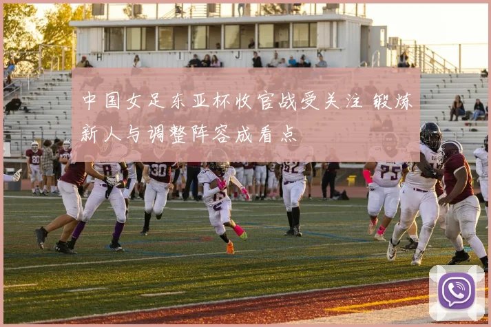 中国女足东亚杯收官战受关注 锻炼新人与调整阵容成看点